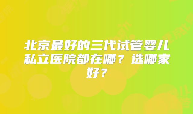 北京最好的三代试管婴儿私立医院都在哪？选哪家好？