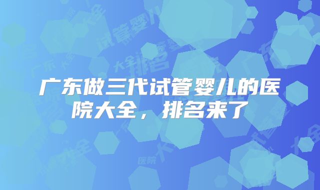 广东做三代试管婴儿的医院大全,排名来了