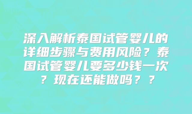 深入解析泰国试管婴儿的详细步骤与费用风险？泰国试管婴儿要多少钱一次？现在还能做吗？？