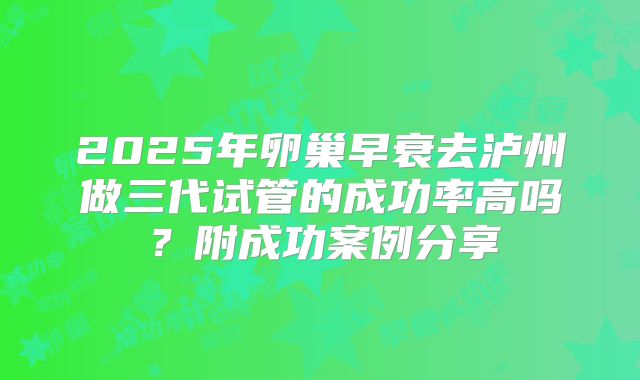 2025年卵巢早衰去泸州做三代试管的成功率高吗？附成功案例分享