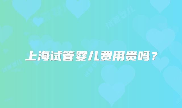 上海试管婴儿费用贵吗？