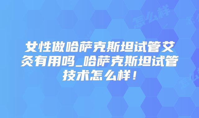 女性做哈萨克斯坦试管艾灸有用吗_哈萨克斯坦试管技术怎么样！