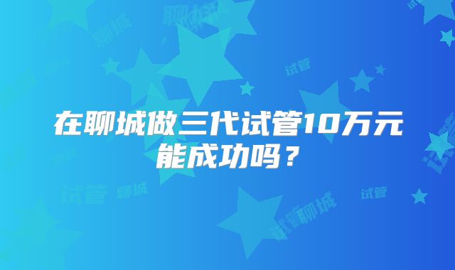 在聊城做三代试管10万元能成功吗？