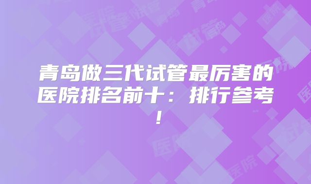 青岛做三代试管最厉害的医院排名前十：排行参考！