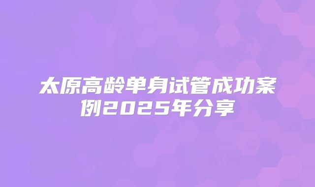太原高龄单身试管成功案例2025年分享