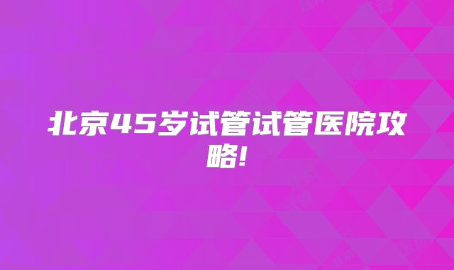 北京45岁试管试管医院攻略!