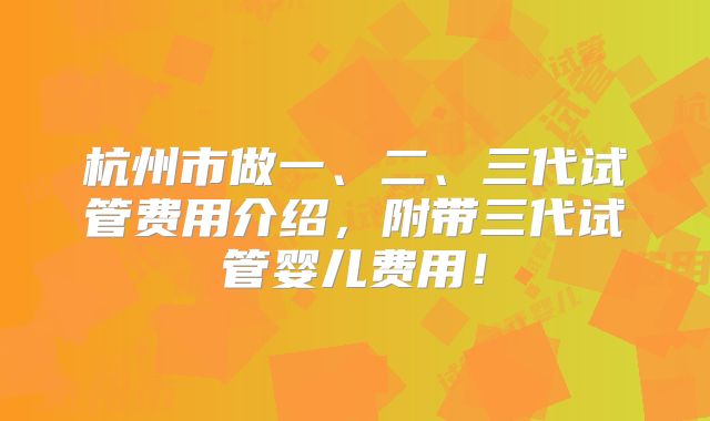 杭州市做一、二、三代试管费用介绍,附带三代试管婴儿费用!