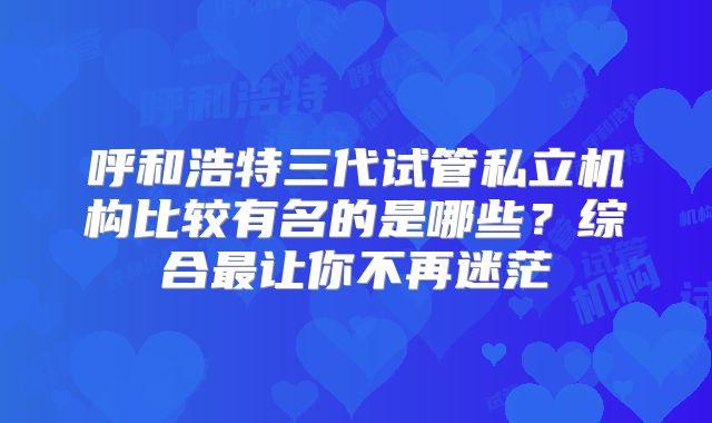 呼和浩特三代试管私立机构比较有名的是哪些？综合最让你不再迷茫