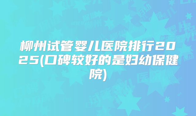 柳州试管婴儿医院排行2025(口碑较好的是妇幼保健院)