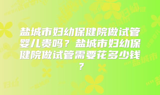 盐城市妇幼保健院做试管婴儿贵吗?盐城市妇幼保健院做试管需要花多少钱?