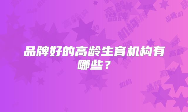 品牌好的高龄生育机构有哪些?