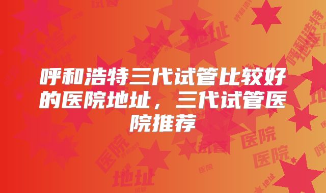 呼和浩特三代试管比较好的医院地址，三代试管医院推荐