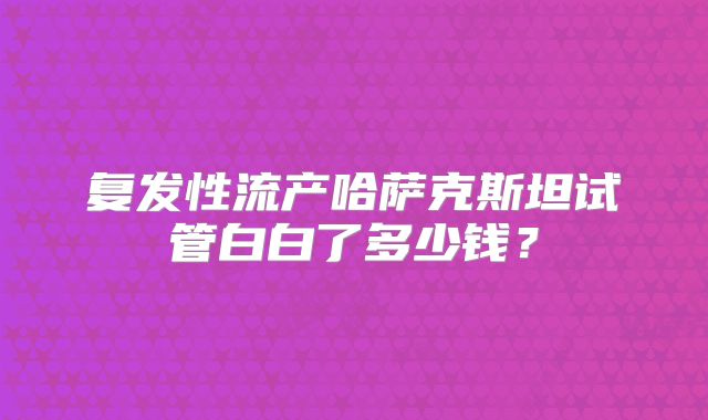 复发性流产哈萨克斯坦试管白白了多少钱？