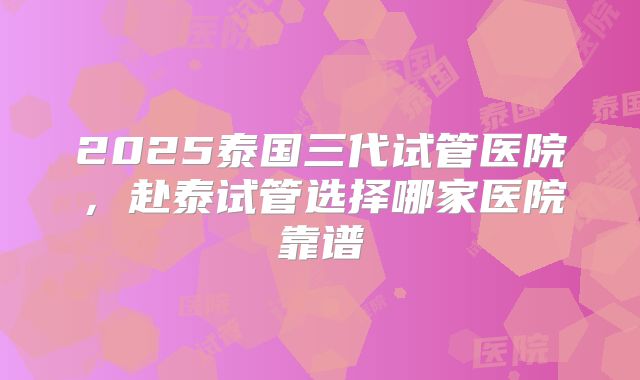 2025泰国三代试管医院,赴泰试管选择哪家医院靠谱