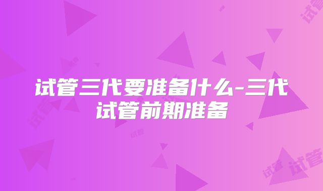 试管三代要准备什么-三代试管前期准备