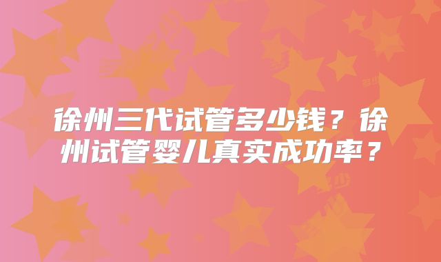 徐州三代试管多少钱？徐州试管婴儿真实成功率？