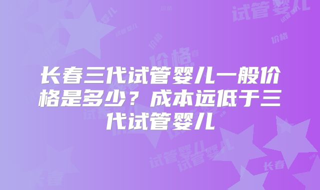 长春三代试管婴儿一般价格是多少？成本远低于三代试管婴儿