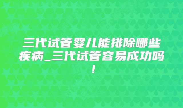三代试管婴儿能排除哪些疾病_三代试管容易成功吗!