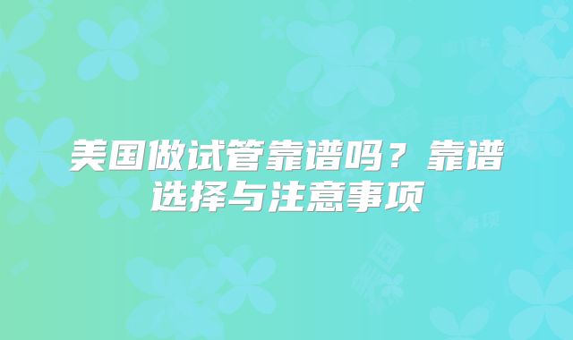 美国做试管靠谱吗?靠谱选择与注意事项