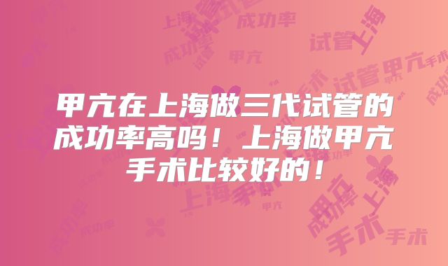 甲亢在上海做三代试管的成功率高吗！上海做甲亢手术比较好的！