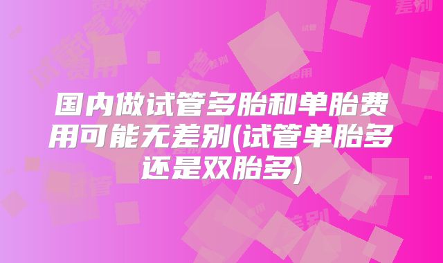 国内做试管多胎和单胎费用可能无差别(试管单胎多还是双胎多)