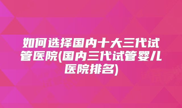 如何选择国内十大三代试管医院(国内三代试管婴儿医院排名)