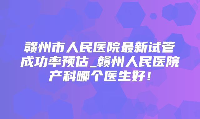赣州市人民医院最新试管成功率预估_赣州人民医院产科哪个医生好！