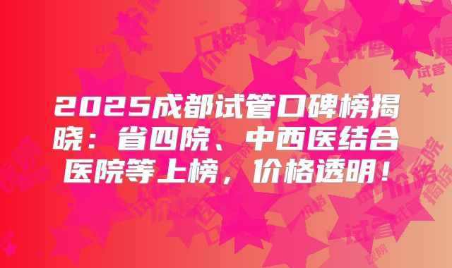 2025成都试管口碑榜揭晓：省四院、中西医结合医院等上榜，价格透明！
