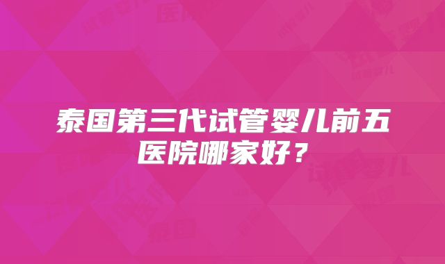 泰国第三代试管婴儿前五医院哪家好？