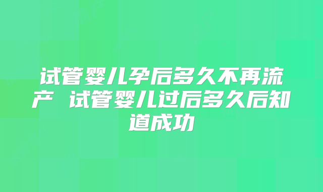 试管婴儿孕后多久不再流产 试管婴儿过后多久后知道成功