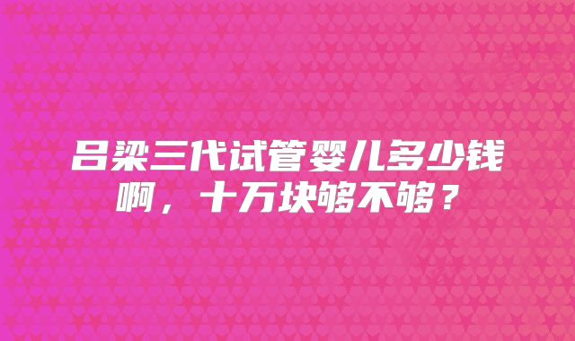 吕梁三代试管婴儿多少钱啊,十万块够不够?