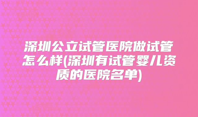 深圳公立试管医院做试管怎么样(深圳有试管婴儿资质的医院名单)