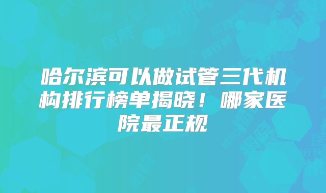 哈尔滨可以做试管三代机构排行榜单揭晓!哪家医院最正规