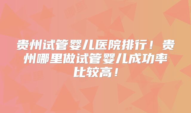 贵州试管婴儿医院排行！贵州哪里做试管婴儿成功率比较高！