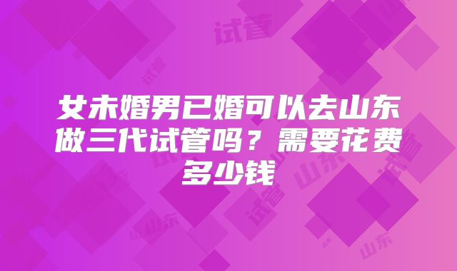 女未婚男已婚可以去山东做三代试管吗？需要花费多少钱