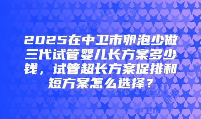 2025在中卫市卵泡少做三代试管婴儿长方案多少钱，试管超长方案促排和短方案怎么选择？
