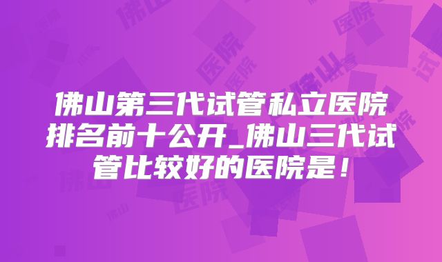 佛山第三代试管私立医院排名前十公开_佛山三代试管比较好的医院是！