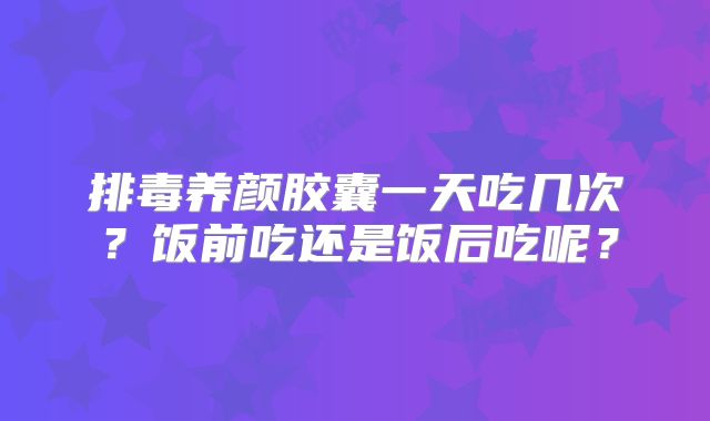 排毒养颜胶囊一天吃几次?饭前吃还是饭后吃呢?