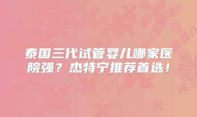 泰国三代试管婴儿哪家医院强？杰特宁推荐首选！