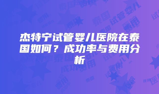 杰特宁试管婴儿医院在泰国如何？成功率与费用分析