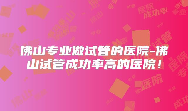 佛山专业做试管的医院-佛山试管成功率高的医院！
