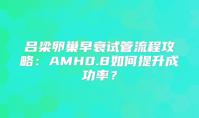 吕梁卵巢早衰试管流程攻略:AMH0.8如何提升成功率?