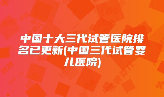 中国十大三代试管医院排名已更新(中国三代试管婴儿医院)
