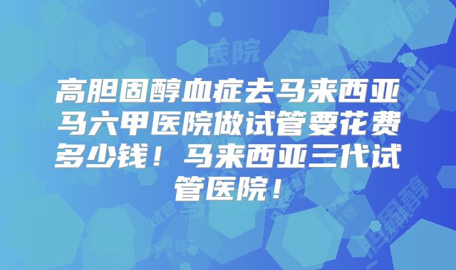 高胆固醇血症去马来西亚马六甲医院做试管要花费多少钱！马来西亚三代试管医院！