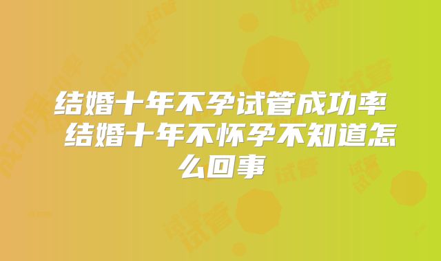 结婚十年不孕试管成功率 结婚十年不怀孕不知道怎么回事