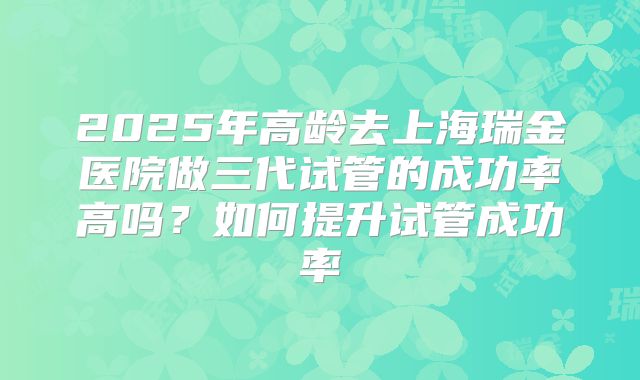 2025年高龄去上海瑞金医院做三代试管的成功率高吗？如何提升试管成功率
