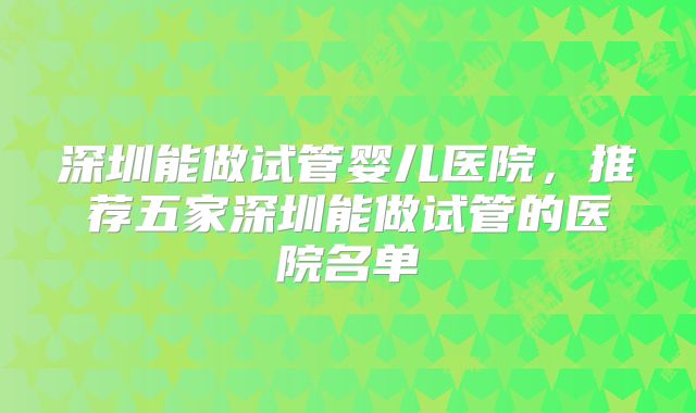 深圳能做试管婴儿医院，推荐五家深圳能做试管的医院名单