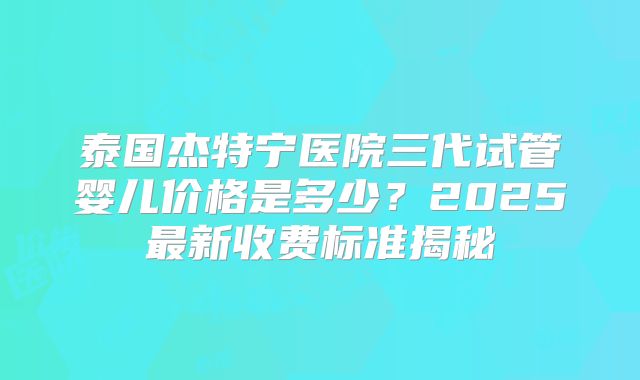 泰国杰特宁医院三代试管婴儿价格是多少?2025最新收费标准揭秘