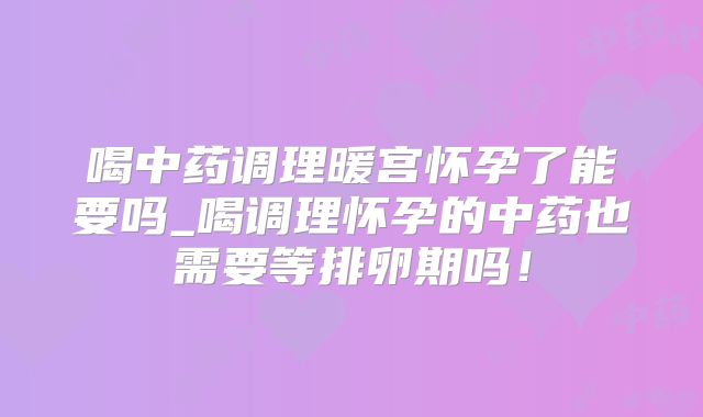 喝中药调理暖宫怀孕了能要吗_喝调理怀孕的中药也需要等排卵期吗！