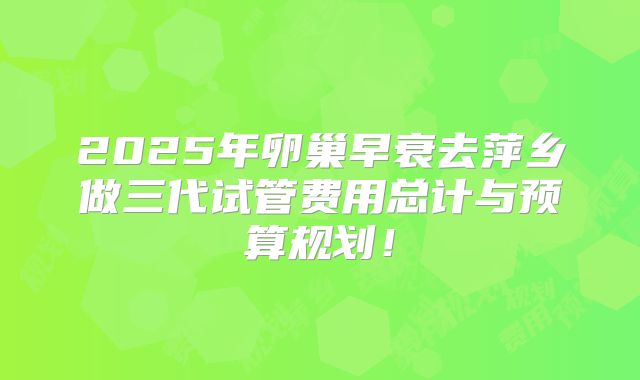 2025年卵巢早衰去萍乡做三代试管费用总计与预算规划！